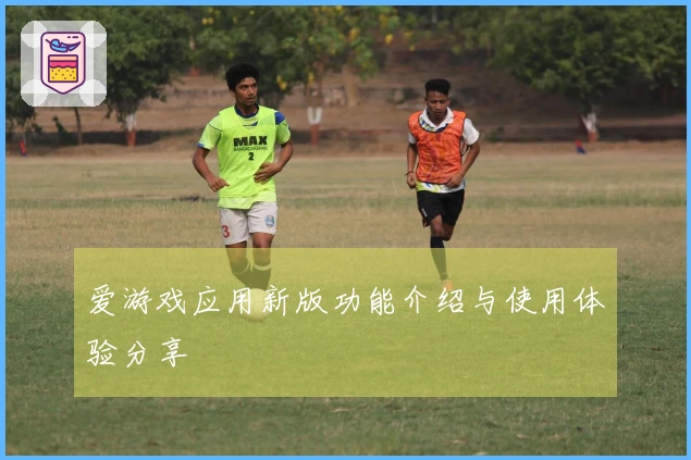 爱游戏应用新版功能介绍与使用体验分享