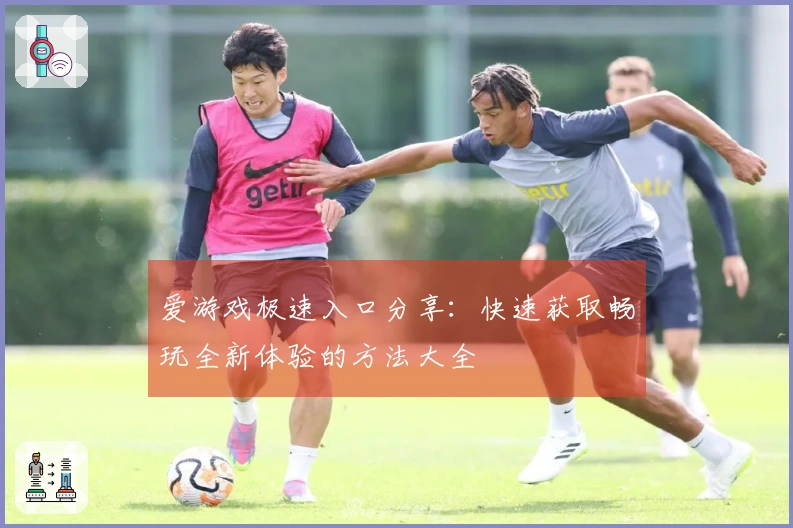 爱游戏极速入口分享：快速获取畅玩全新体验的方法大全