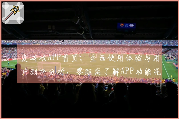 爱游戏APP首页：全面使用体验与用户测评分析，零距离了解APP功能亮点