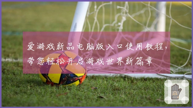 爱游戏新品电脑版入口使用教程，带您轻松开启游戏世界新篇章